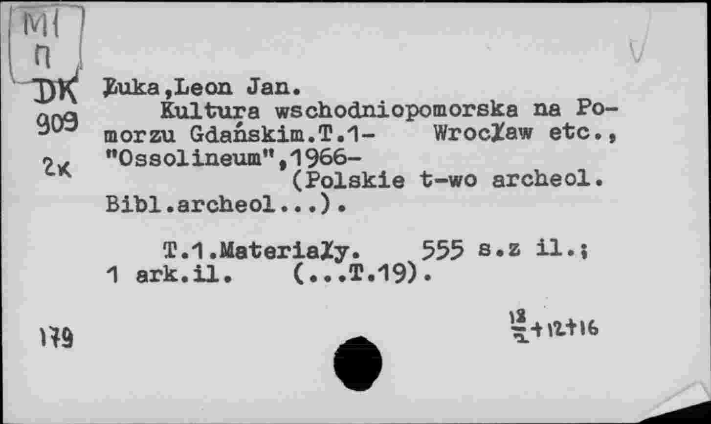 ﻿909 гк
Buka,Leon Jan.
Kultura wschodniopomorska na Po-morzu Gdahskim.T.'l- Wroclaw etc., “0 s s olineum”,1966-
(Polskie t-wo archeol.
Bibl.archeol... ) .
T.1.MateriaZy* 555 s.z il.j
1 ark.il. (...T.19)»
Н9
